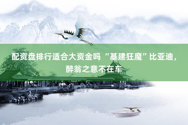 配资盘排行适合大资金吗 “基建狂魔”比亚迪，醉翁之意不在车