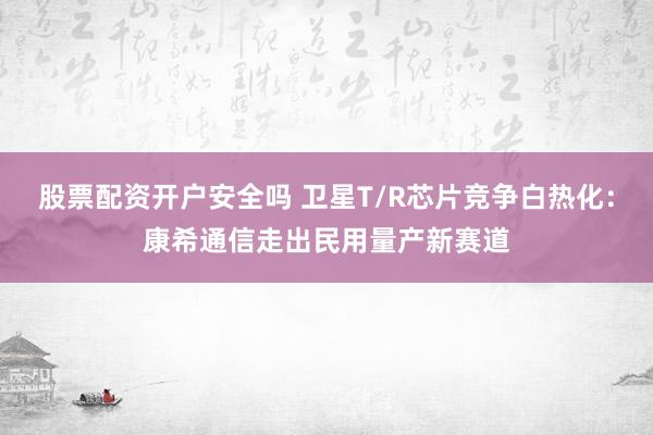 股票配资开户安全吗 卫星T/R芯片竞争白热化：康希通信走出民用量产新赛道