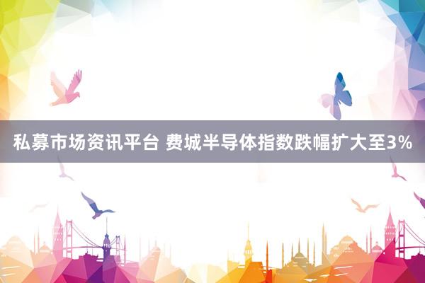 私募市场资讯平台 费城半导体指数跌幅扩大至3%