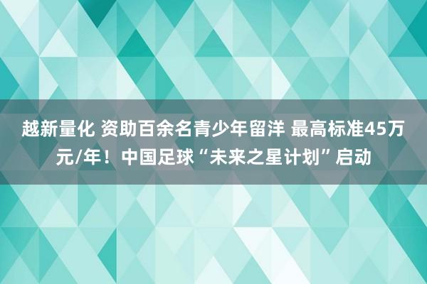 越新量化 资助百余名青少年留洋 最高标准45万元/年！中国足球“未来之星计划”启动