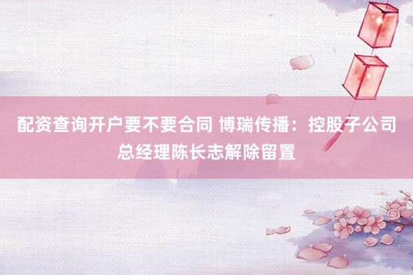 配资查询开户要不要合同 博瑞传播：控股子公司总经理陈长志解除留置
