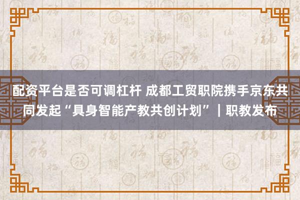 配资平台是否可调杠杆 成都工贸职院携手京东共同发起“具身智能产教共创计划”｜职教发布