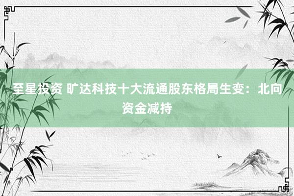 至星投资 旷达科技十大流通股东格局生变：北向资金减持