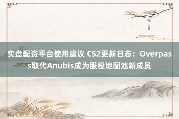 实盘配资平台使用建议 CS2更新日志：Overpass取代Anubis成为服役地图池新成员