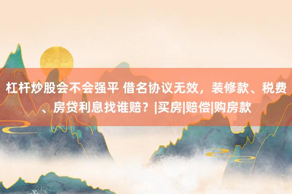 杠杆炒股会不会强平 借名协议无效，装修款、税费、房贷利息找谁赔？|买房|赔偿|购房款