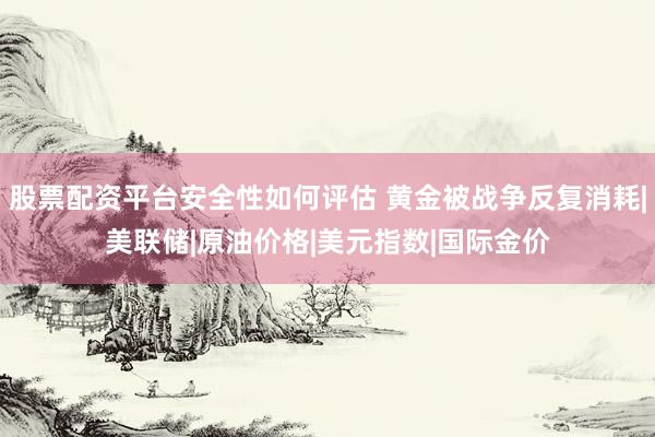 股票配资平台安全性如何评估 黄金被战争反复消耗|美联储|原油价格|美元指数|国际金价