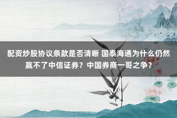 配资炒股协议条款是否清晰 国泰海通为什么仍然赢不了中信证券？中国券商一哥之争？