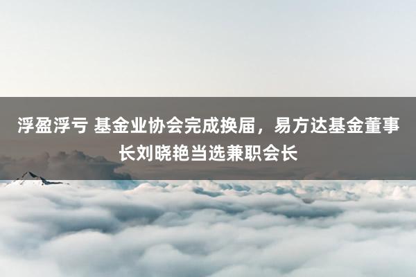 浮盈浮亏 基金业协会完成换届，易方达基金董事长刘晓艳当选兼职会长