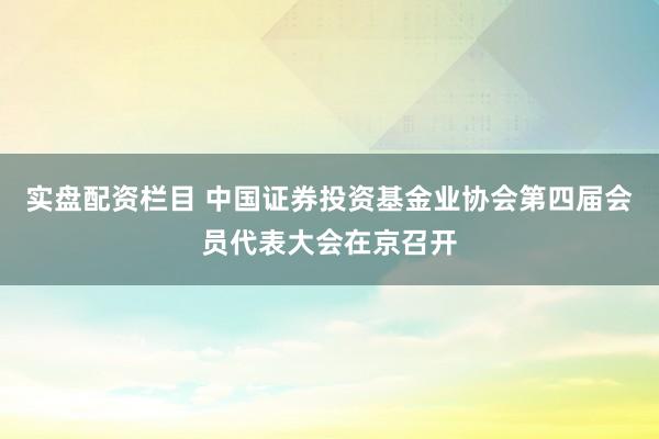 实盘配资栏目 中国证券投资基金业协会第四届会员代表大会在京召开
