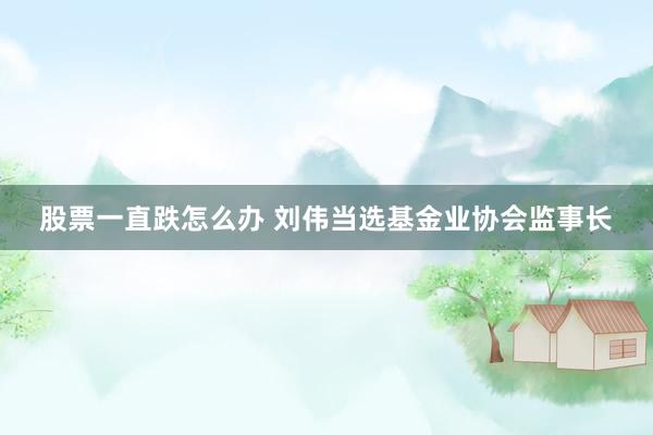 股票一直跌怎么办 刘伟当选基金业协会监事长