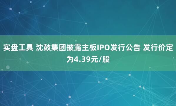 实盘工具 沈鼓集团披露主板IPO发行公告 发行价定为4.39元/股