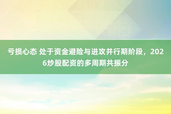 亏损心态 处于资金避险与进攻并行期阶段，2026炒股配资的多周期共振分