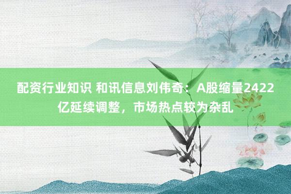 配资行业知识 和讯信息刘伟奇：A股缩量2422亿延续调整，市场热点较为杂乱