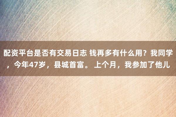 配资平台是否有交易日志 钱再多有什么用？我同学，今年47岁，县城首富。 上个月，我参加了他儿