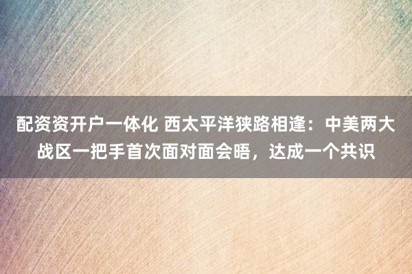 配资资开户一体化 西太平洋狭路相逢：中美两大战区一把手首次面对面会晤，达成一个共识