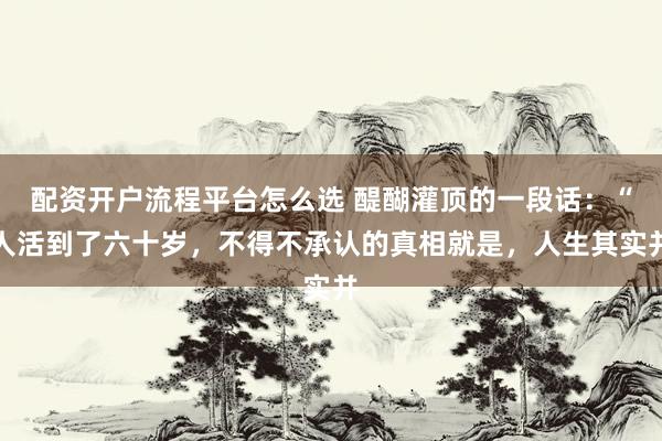 配资开户流程平台怎么选 醍醐灌顶的一段话：“人活到了六十岁，不得不承认的真相就是，人生其实并
