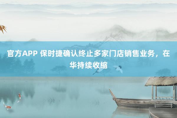 官方APP 保时捷确认终止多家门店销售业务，在华持续收缩