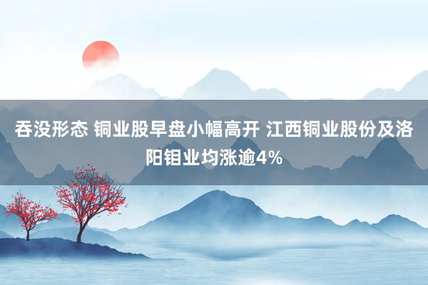 吞没形态 铜业股早盘小幅高开 江西铜业股份及洛阳钼业均涨逾4%
