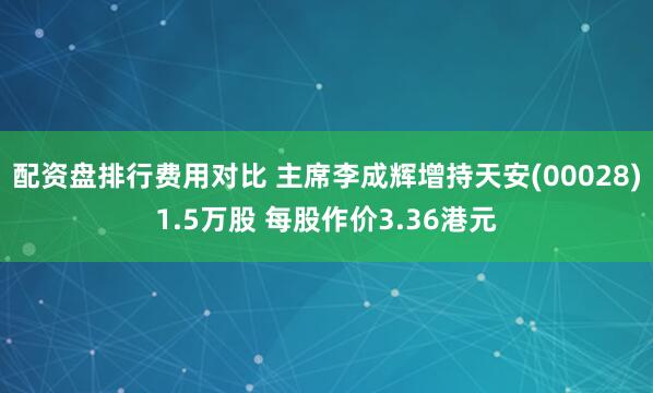 配资盘排行费用对比 主席李成辉增持天安(00028)1.5万股 每股作价3.36港元