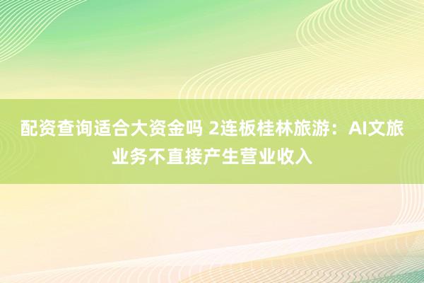配资查询适合大资金吗 2连板桂林旅游：AI文旅业务不直接产生营业收入