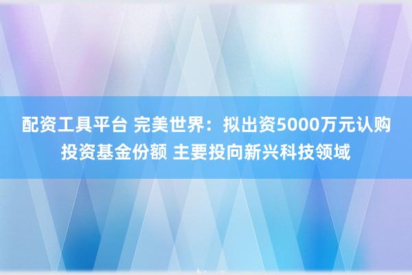 配资工具平台 完美世界：拟出资5000万元认购投资基金份额 主要投向新兴科技领域