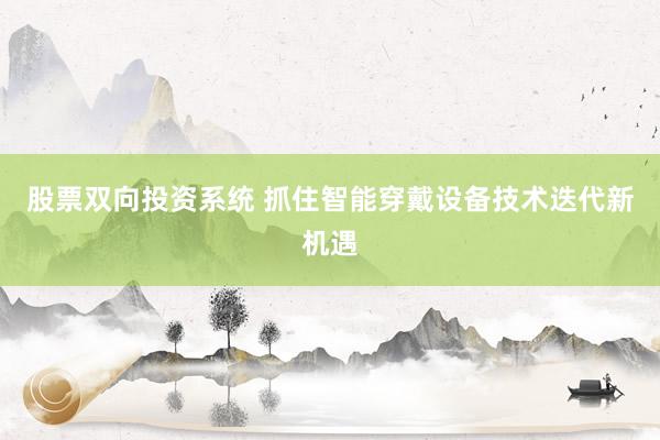 股票双向投资系统 抓住智能穿戴设备技术迭代新机遇