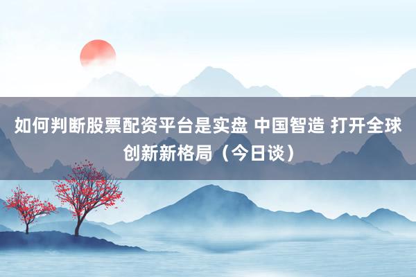 如何判断股票配资平台是实盘 中国智造 打开全球创新新格局（今日谈）