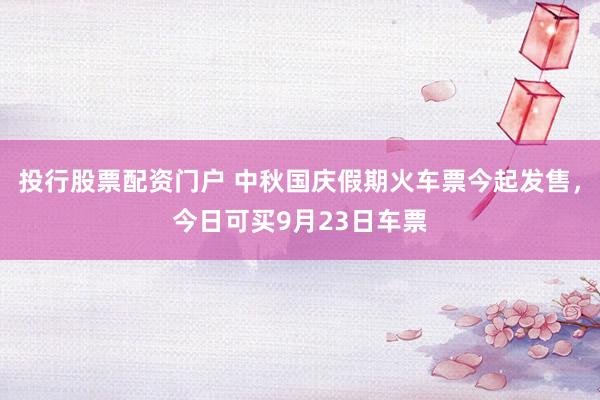 投行股票配资门户 中秋国庆假期火车票今起发售，今日可买9月23日车票