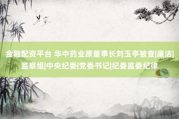 金融配资平台 华中药业原董事长刘玉亭被查|廉洁|监察组|中央纪委|党委书记|纪委监委纪律