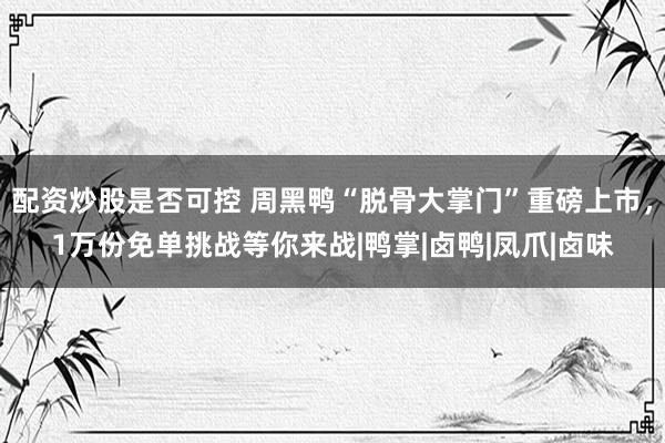 配资炒股是否可控 周黑鸭“脱骨大掌门”重磅上市，1万份免单挑战等你来战|鸭掌|卤鸭|凤爪|卤味