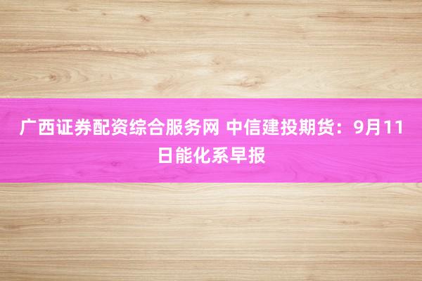 广西证券配资综合服务网 中信建投期货：9月11日能化系早报