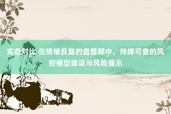 实盘对比 在情绪反复的盘整期中，持牌可查的风控模型建设与风险提示