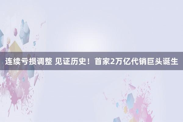 连续亏损调整 见证历史！首家2万亿代销巨头诞生