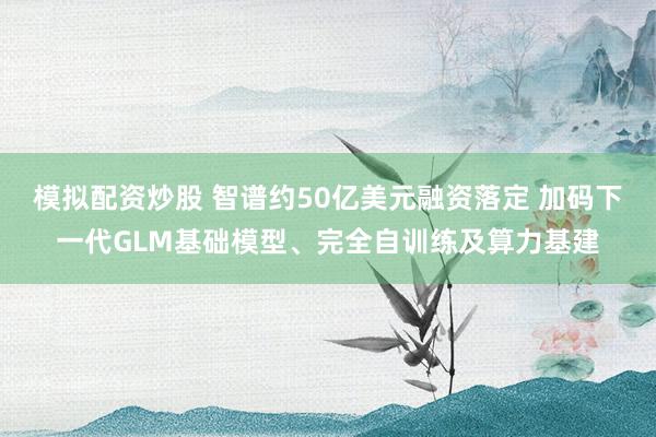模拟配资炒股 智谱约50亿美元融资落定 加码下一代GLM基础模型、完全自训练及算力基建
