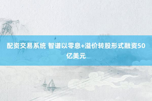 配资交易系统 智谱以零息+溢价转股形式融资50亿美元