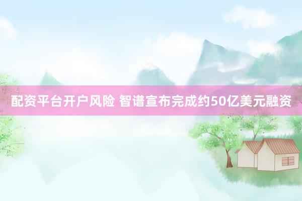 配资平台开户风险 智谱宣布完成约50亿美元融资