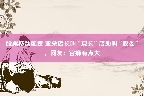 股票移动配资 亚朵店长叫“现长”店助叫“政委”，网友：官瘾有点大