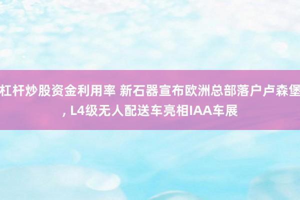 杠杆炒股资金利用率 新石器宣布欧洲总部落户卢森堡, L4级无人配送车亮相IAA车展