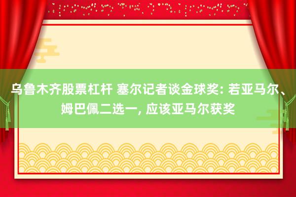 乌鲁木齐股票杠杆 塞尔记者谈金球奖: 若亚马尔、姆巴佩二选一, 应该亚马尔获奖