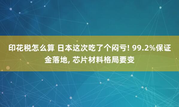 印花税怎么算 日本这次吃了个闷亏! 99.2%保证金落地, 芯片材料格局要变