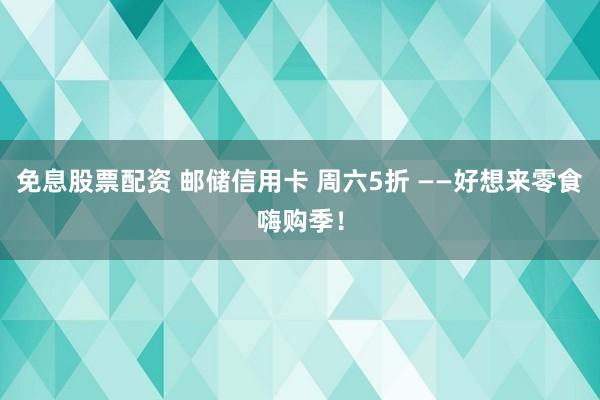 免息股票配资 邮储信用卡 周六5折 ——好想来零食嗨购季！