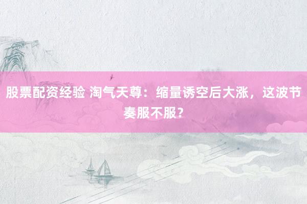 股票配资经验 淘气天尊：缩量诱空后大涨，这波节奏服不服？