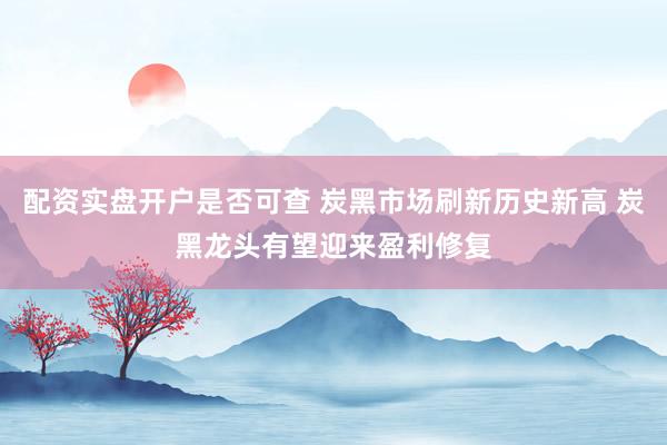 配资实盘开户是否可查 炭黑市场刷新历史新高 炭黑龙头有望迎来盈利修复