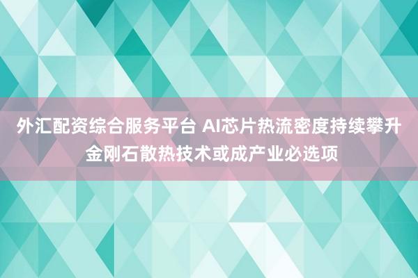 外汇配资综合服务平台 AI芯片热流密度持续攀升 金刚石散热技术或成产业必选项