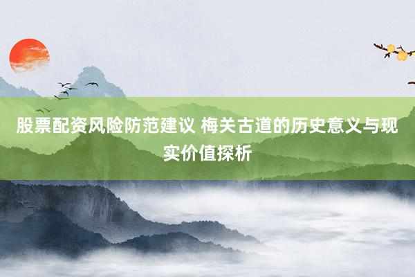 股票配资风险防范建议 梅关古道的历史意义与现实价值探析