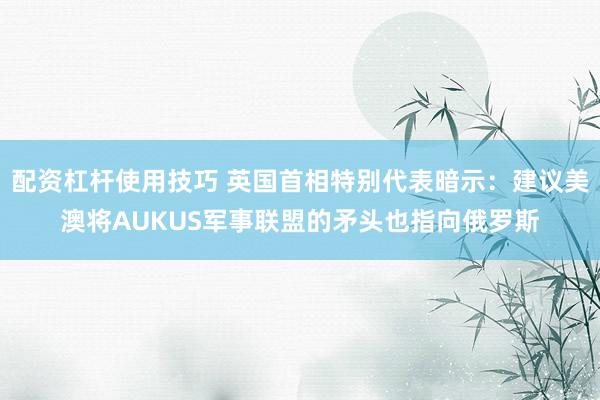 配资杠杆使用技巧 英国首相特别代表暗示：建议美澳将AUKUS军事联盟的矛头也指向俄罗斯