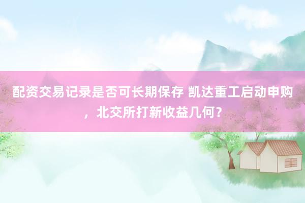 配资交易记录是否可长期保存 凯达重工启动申购，北交所打新收益几何？
