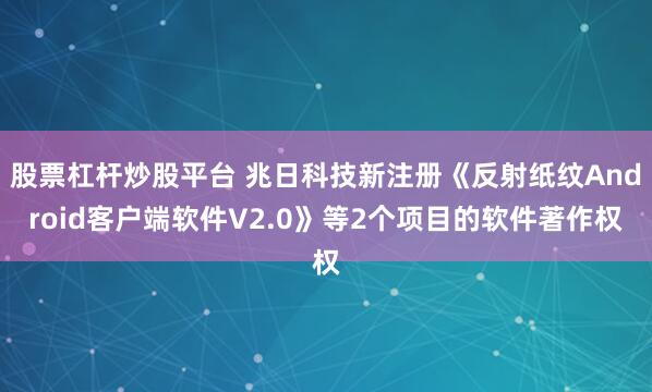 股票杠杆炒股平台 兆日科技新注册《反射纸纹Android客户端软件V2.0》等2个项目的软件著作权