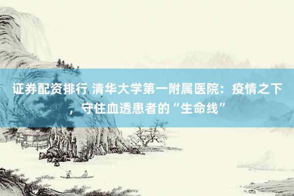 证券配资排行 清华大学第一附属医院：疫情之下，守住血透患者的“生命线”