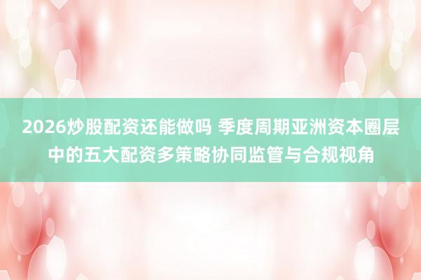 2026炒股配资还能做吗 季度周期亚洲资本圈层中的五大配资多策略协同监管与合规视角
